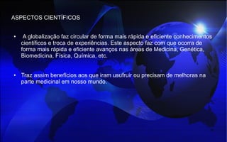 ASPECTOS CIENTÍFICOS
● A globalização faz circular de forma mais rápida e eficiente conhecimentos
científicos e troca de experiências. Este aspecto faz com que ocorra de
forma mais rápida e eficiente avanços nas áreas de Medicina, Genética,
Biomedicina, Física, Química, etc.
● Traz assim benefícios aos que iram usufruir ou precisam de melhoras na
parte medicinal em nosso mundo.
 