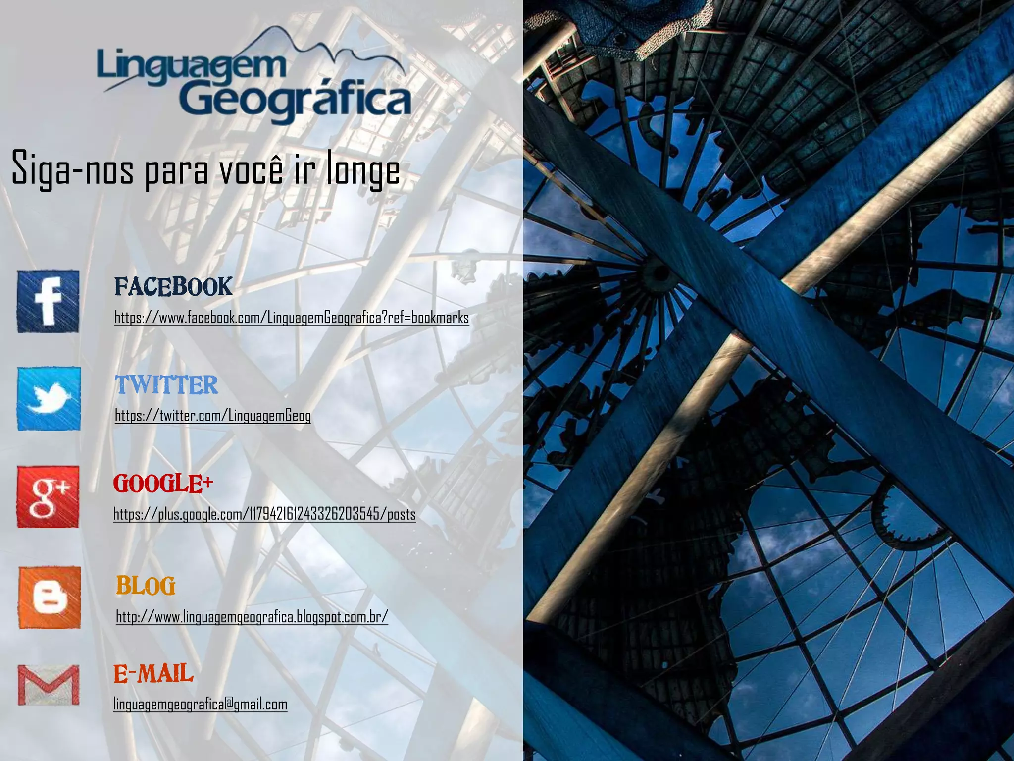 Siga-nos para você ir longe
FACEBOOK
https://www.facebook.com/LinguagemGeografica?ref=bookmarks
TWITTER
https://twitter.com/LinguagemGeog
BLOG
http://www.linguagemgeografica.blogspot.com.br/
GOOGLE+
https://plus.google.com/117942161243326203545/posts
E-MAIL
linguagemgeografica@gmail.com
 