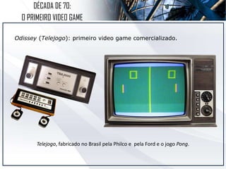 DÉCADA DE 70:
O PRIMEIRO VIDEO GAME
Odissey (Telejogo): primeiro video game comercializado.
Telejogo, fabricado no Brasil pela Philco e pela Ford e o jogo Pong.
 