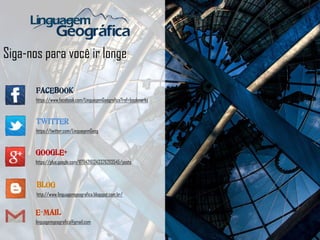 Siga-nos para você ir longe
FACEBOOK
https://www.facebook.com/LinguagemGeografica?ref=bookmarks
TWITTER
https://twitter.com/LinguagemGeog
BLOG
http://www.linguagemgeografica.blogspot.com.br/
GOOGLE+
https://plus.google.com/117942161243326203545/posts
E-MAIL
linguagemgeografica@gmail.com
 