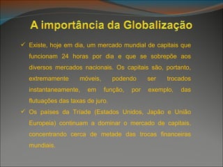Existe, hoje em dia, um mercado mundial de capitais que funcionam 24 horas por dia e que se sobrepõe aos diversos mercados nacionais. Os capitais são, portanto, extremamente móveis, podendo ser trocados instantaneamente, em função, por exemplo, das flutuações das taxas de juro. Os países da Tríade (Estados Unidos, Japão e União Europeia) continuam a dominar o mercado de capitais, concentrando cerca de metade das trocas financeiras mundiais. 