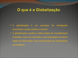  A   globalização    é   um    processo    de   interligação
  económica, social, política e cultural.
 A globalização constitui a última etapa da mundialização
  industrial, como um mercado e uma estratégia mundial e
  redes de informação e de comunicação que ultrapassam
  as fronteiras.
 