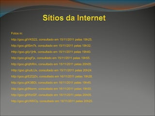 Fotos in:

http://goo.gl/VKS22, consultado em 15/11/2011 pelas 19h25.

http://goo.gl/lSm7k, consultado em 15/11/2011 pelas 19h32.

Http://goo.gl/p1jHk, consultado em 15/11/2011 pelas 19h40.

http://goo.gl/agFjx, consultado em 15/11/2011 pelas 19h55.

http://goo.gl/qlhRm, consultado em 15/11/2011 pelas 20h05.

Http://goo.gl/udLUx, consultado em 15/11/2011 pelas 20h24.

http://goo.gl/EZQZn, consultado em 16/11/2011 pelas 19h28.

http://goo.gl/K3BDi, consultado em 16/11/2011 pelas 19h45.

http://goo.gl/INwrm, consultado em 16/11/2011 pelas 19h50.

http://goo.gl/WziGF, consultado em 16/11/2011 pelas 20h05.

http://goo.gl/cWKOy, consultado em 16/11/2011 pelas 20h25.
 