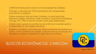 BLOCOS ECONÔMICOS: CARICOM
 CARICOM (Mercado Comum e Comunidade do Caribe);
 Criação: 4 de julho de 1973 como bloco de cooperação
econômica e política;
 Países-membros: São ao todo 15 países, os principais são:
Bahamas, Belize, Dominica, Haiti, Jamaica, Suriname e Trinidad e
Tobago. Em 1998, Cuba foi aceita como país observador;
 Criado para superar os problemas econômicos e sociais após a
independência dos países-membros;
 Objetivo: acelerar o processo de desenvolvimento econômico e
social, o livre comércio na região, proporcionar a circulação do
trabalho e capital, coordenar a agricultura e indústria.
Logo CARICOM
 