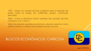 BLOCOS ECONÔMICOS: CARICOM
 1999 - criado um acordo de livre comércio para a redução de
tarifas entre os países do CARICOM, porém, continuam
elevadas;
 2000 – Cuba e Dominica foram inseridas nos acordos de livre
comércio com o bloco;
 Além de abordar questões econômicas, aborda aspectos como
política externa, e desenvolve projetos sociais comuns.
Logo CARICOM
 