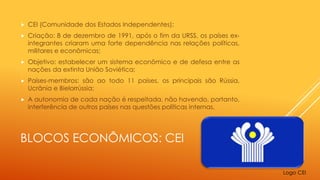BLOCOS ECONÔMICOS: CEI
 CEI (Comunidade dos Estados Independentes);
 Criação: 8 de dezembro de 1991, após o fim da URSS, os países ex-
integrantes criaram uma forte dependência nas relações políticas,
militares e econômicas;
 Objetivo: estabelecer um sistema econômico e de defesa entre as
nações da extinta União Soviética;
 Países-membros: são ao todo 11 países, os principais são Rússia,
Ucrânia e Bielorrússia;
 A autonomia de cada nação é respeitada, não havendo, portanto,
interferência de outros países nas questões políticas internas.
Logo CEI
 