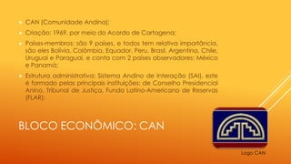 BLOCO ECONÔMICO: CAN
 CAN (Comunidade Andina);
 Criação: 1969, por meio do Acordo de Cartagena;
 Países-membros: são 9 países, e todos tem relativa importância,
são eles Bolívia, Colômbia, Equador, Peru, Brasil, Argentina, Chile,
Uruguai e Paraguai, e conta com 2 países observadores: México
e Panamá;
 Estrutura administrativa: Sistema Andino de Interação (SAI), este
é formado pelas principais instituições: de Conselho Presidencial
Anino, Tribunal de Justiça, Fundo Latino-Americano de Reservas
(FLAR);
Logo CAN
 