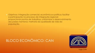 BLOCO ECONÔMICO: CAN
 Objetivos: integração comercial, econômica e política; facilitar
a participação no processo de integração regional;
proporcionar pontos de trabalhos; uniformizar o desenvolvimento
dos países membros; melhoria da qualidade de vida da
população.
Logo CAN
 