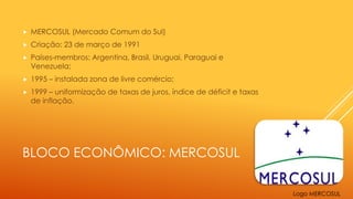 BLOCO ECONÔMICO: MERCOSUL
 MERCOSUL (Mercado Comum do Sul)
 Criação: 23 de março de 1991
 Países-membros: Argentina, Brasil, Uruguai, Paraguai e
Venezuela;
 1995 – instalada zona de livre comércio;
 1999 – uniformização de taxas de juros, índice de déficit e taxas
de inflação.
Logo MERCOSUL
 