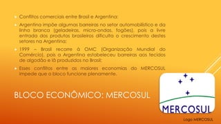 BLOCO ECONÔMICO: MERCOSUL
 Conflitos comerciais entre Brasil e Argentina:
 Argentina impõe algumas barreiras no setor automobilístico e da
linha branca (geladeiras, micro-ondas, fogões), pois a livre
entrada dos produtos brasileiros dificulta o crescimento destes
setores na Argentina;
 1999 – Brasil recorre à OMC (Organização Mundial do
Comércio), pois a Argentina estabeleceu barreiras aos tecidos
de algodão e lã produzidos no Brasil;
 Esses conflitos entre as maiores economias do MERCOSUL
impede que o bloco funcione plenamente.
Logo MERCOSUL
 