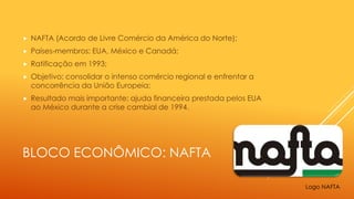 BLOCO ECONÔMICO: NAFTA
 NAFTA (Acordo de Livre Comércio da América do Norte);
 Países-membros: EUA, México e Canadá;
 Ratificação em 1993;
 Objetivo: consolidar o intenso comércio regional e enfrentar a
concorrência da União Europeia;
 Resultado mais importante: ajuda financeira prestada pelos EUA
ao México durante a crise cambial de 1994.
Logo NAFTA
 