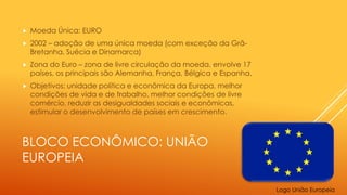 BLOCO ECONÔMICO: UNIÃO
EUROPEIA
 Moeda Única: EURO
 2002 – adoção de uma única moeda (com exceção da Grã-
Bretanha, Suécia e Dinamarca)
 Zona do Euro – zona de livre circulação da moeda, envolve 17
países, os principais são Alemanha, França, Bélgica e Espanha.
 Objetivos: unidade política e econômica da Europa, melhor
condições de vida e de trabalho, melhor condições de livre
comércio, reduzir as desigualdades sociais e econômicas,
estimular o desenvolvimento de países em crescimento.
Logo União Europeia
 