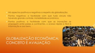 GLOBALIZAÇÃO ECONÔMICA:
CONCEITO E AVALIAÇÃO
 Há aspectos positivos e negativos a respeito da globalização;
 Pontos negativos: a facilidade com que tudo circula não
havendo grande controle, instabilidade econômica.
 Pontos positivos: a facilidade com que as inovações se
propagam entre países e continentes, o acesso rápido e fácil à
informação e aos bens.
 