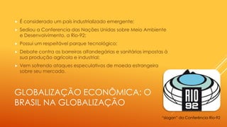 GLOBALIZAÇÃO ECONÔMICA: O
BRASIL NA GLOBALIZAÇÃO
 É considerado um país industrializado emergente;
 Sediou a Conferencia das Nações Unidas sobre Meio Ambiente
e Desenvolvimento, a Rio-92;
 Possui um respeitável parque tecnológico;
 Debate contra as barreiras alfandegárias e sanitárias impostas à
sua produção agrícola e industrial;
 Vem sofrendo ataques especulativos de moeda estrangeira
sobre seu mercado.
“slogan” da Conferência Rio-92
 