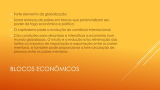 BLOCOS ECONÔMICOS
 Forte elemento da globalização;
 Soma esforços de países em blocos que potencializam seu
poder de fogo econômico e político;
 O capitalismo pede a evolução do comércio internacional;
 Cria condições para dinamizar e intensificar a economia num
mundo globalizado. O intuito é a redução e/ou eliminação das
tarifas ou impostos de importação e exportação entre os países
membros, e também pode proporcionar a livre circulação de
pessoas entre os países membros.
 
