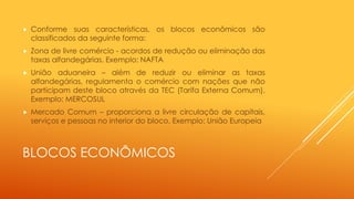 BLOCOS ECONÔMICOS
 Conforme suas características, os blocos econômicos são
classificados da seguinte forma:
 Zona de livre comércio - acordos de redução ou eliminação das
taxas alfandegárias. Exemplo: NAFTA
 União aduaneira – além de reduzir ou eliminar as taxas
alfandegárias, regulamenta o comércio com nações que não
participam deste bloco através da TEC (Tarifa Externa Comum).
Exemplo: MERCOSUL
 Mercado Comum – proporciona a livre circulação de capitais,
serviços e pessoas no interior do bloco. Exemplo: União Europeia
 