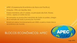 BLOCOS ECONÔMICOS: APEC
 APEC (Cooperação Econômica da Ásia e do Pacífico);
 Criação: 1993, em Seattle, EUA;
 Países-membros: são 21 países, os principais são EUA, Rússia,
China, Japão e Coréia do Sul;
 Se somadas as produções industriais de todos os países, chega-
se a metade de toda a produção mundial;
 Estará em pleno funcionamento em 2020, e será o maior bloco
econômico do mundo.
Logo APEC
 