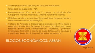 BLOCOS ECONÔMICOS: ASEAN
 ASEAN (Associação das Nações do Sudeste Asiático);
 Criação: 8 de agosto de 1967;
 Países-membros: São ao todo 11 países, os principais são:
Cingapura, Filipinas, Indonésia, Malásia, Tailândia e Vietnã;
 Objetivos: acelerar o crescimento econômico, progresso social e
desenvolvimento cultural na região;
 Tratado de Amizade e Cooperação: assinado em 1976, trazia a
proposta de princípios fundamentais entre os países, tais como:
respeito mútuo pela independência, soberania, igualdade,
integridade territorial; o direito de cada Estado para conduzir a
sua existência nacional, livre de interferências externas.
Logo ASEAN
 
