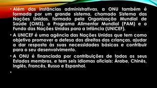 • Além das instâncias administrativas, a ONU também é
formada por um grande sistema, chamado Sistema das
Nações Unidas, formado pela Organização Mundial de
Saúde (OMS), o Programa Alimentar Mundial (PAM) e o
Fundo das Nações Unidas para a Infância (UNICEF).
• A UNICEF é uma agência das Nações Unidas que tem como
objetivo promover a defesa dos direitos das crianças, ajudar
a dar resposta às suas necessidades básicas e contribuir
para o seu desenvolvimento.
• A ONU é financiada por contribuições de todos os seus
Estados membros, e tem seis idiomas oficiais: Árabe, Chinês,
Inglês, Francês, Russo e Espanhol.
•
 