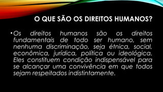 O QUE SÃO OS DIREITOS HUMANOS?
•Os direitos humanos são os direitos
fundamentais de todo ser humano, sem
nenhuma discriminação, seja étnica, social,
econômica, jurídica, política ou ideológica.
Eles constituem condição indispensável para
se alcançar uma convivência em que todos
sejam respeitados indistintamente.
 