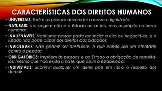 CARACTERÍSTICAS DOS DIREITOS HUMANOS
• UNIVERSAIS: Todas as pessoas devem ter a mesma dignidade;
• NATURAIS: sua origem não é o Estado ou as leis, mas a própria natureza
humana;
• INALIENÁVEIS: Nenhuma pessoa pode renunciar a eles ou negociá-los, e o
Estado não pode dispor dos direitos dos cidadãos;
• INVIOLÁVEIS: Não podem ser destruídos, o que constituiria um atentado
contra a pessoa;
• OBRIGATÓRIOS: Impõem às pessoas e ao Estado a obrigação de respeitá-
los, mesmo que não exista uma lei que assim o estabeleça;
• INDIVISÍVEIS: Suprimir qualquer um deles põe em risco o respeito aos
demais.
 