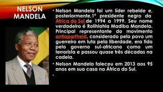 NELSON
MANDELA
• Nelson Mandela foi um líder rebelde e,
posteriormente,1º presidente negro da 
África do Sul de 1994 a 1999. Seu nome
verdadeiro é Rolihlahla Madiba Mandela.
Principal representante do movimento
antiapartheid, considerado pelo povo um
guerreiro em luta pela liberdade, era tido
pelo governo sul-africano como um
terrorista e passou quase três décadas na
cadeia.
• Nelson Mandela faleceu em 2013 aos 95
anos em sua casa na África do Sul.
•
 