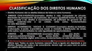 CLASSIFICAÇÃO DOS DIREITOS HUMANOS
• Direitos Humanos são os direitos básicos de todos os seres humanos.
•  DIREITOS CIVIS E POLÍTICOS (exemplos: direitos à vida, à proprieda de privada,
liberdades de pensamento, de expressão, de crença, igualdade formal, ou seja, de
todos perante a lei, direitos à nacionalidade, de participar do governo do seu
Estado, podendo votar e ser votado, entre outros, fundamentados
no valor liberdade); 
• DIREITOS ECONÔMICOS, SOCIAIS E CULTURAIS: (exemplos: direitos ao trabalho,
à educação, à saúde, à previdência social, à moradia, à distribuição de renda,
entre outros, fundamentados no valor igualdade de oportunidades);
•  DIREITOS DE SOLIDARIEDADE: (exemplos: direito à paz, direito ao
progresso,autodeterminação dos povos, direito ambiental, direitos do
consumidor, inclusão digital, entre outros, fundamentados no valor fraternidade).
• A Declaração Universal dos Direitos Humanos da Organização das Nações Unidas
 afirma que "Todos os seres humanos nascem livres e iguais em dignidade e em
direitos. Dotados de razão e de consciência, devem agir uns para com os outros
em espírito de fraternidade."
•
 