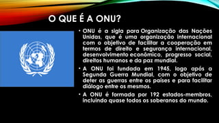O QUE É A ONU?
• ONU é a sigla para Organização das Nações
Unidas, que é uma organização internacional
com o objetivo de facilitar a cooperação em
termos de direito e segurança internacional,
desenvolvimento econômico, progresso social,
direitos humanos e da paz mundial.
• A ONU foi fundada em 1945, logo após a
Segunda Guerra Mundial, com o objetivo de
deter as guerras entre os países e para facilitar
diálogo entre os mesmos.
• A ONU é formada por 192 estados-membros,
incluindo quase todos os soberanos do mundo.
 
