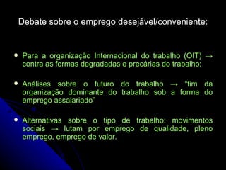 Debate sobre o emprego desejável/conveniente: Para a organização Internacional do trabalho (OIT) -> contra as formas degradadas e precárias do trabalho; Análises sobre o futuro do trabalho -> “fim da organização dominante do trabalho sob a forma do emprego assalariado” Alternativas sobre o tipo de trabalho: movimentos sociais -> lutam por emprego de qualidade, pleno emprego, emprego de valor. 