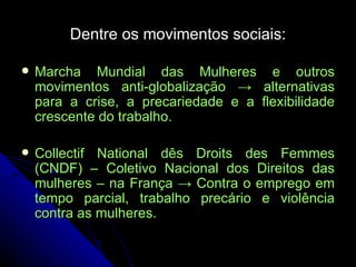 Dentre os movimentos sociais: Marcha Mundial das Mulheres e outros movimentos anti-globalização -> alternativas para a crise, a precariedade e a flexibilidade crescente do trabalho. Collectif National dês Droits des Femmes (CNDF) – Coletivo Nacional dos Direitos das mulheres – na França -> Contra o emprego em tempo parcial, trabalho precário e violência contra as mulheres.   