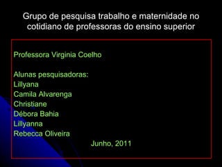 Grupo de pesquisa trabalho e maternidade no cotidiano de professoras do ensino superior Professora Virginia Coelho Alunas pesquisadoras: Lillyana  Camila Alvarenga Christiane Débora Bahia Lillyanna Rebecca Oliveira Junho, 2011 