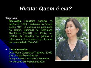 Hirata: Quem é ela? Trajetória  Socióloga,  Brasileira nascida no Japão em 1946 e radicada na França desde 1971, é diretora de pesquisas do Centro Nacional de Pesquisas Científicas (CNRS), em Paris, co-diretora de estudos de gênero e relacionamentos sociais e professora da Universidade Paris VIII Livros recentes  Uma Nova Divisão do Trabalho  (2002) e  As Novas Fronteiras da Desigualdade - Homens e Mulheres no Mercado de Trabalho  (2003) 