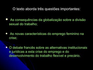 O texto aborda três questões importantes: As consequências da globalização sobre a divisão sexual do trabalho; As novas características do emprego feminino na crise; O debate francês sobre as alternativas institucionais e jurídicas a esta crise do emprego e do desenvolvimento do trabalho flexível e precário. 