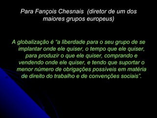 Para Fançois Chesnais  (diretor de um dos maiores grupos europeus) A globalização é “ a liberdade para o seu grupo de se implantar onde ele quiser, o tempo que ele quiser, para produzir o que ele quiser, comprando e vendendo onde ele quiser, e tendo que suportar o menor número de obrigações possíveis em matéria de direito do trabalho e de convenções sociais ”. 