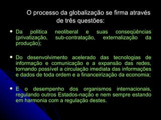 O processo da globalização se firma através de três questões: Da política neoliberal e suas conseqüências (privatização, sub-contratação, externalização da produção); Do desenvolvimento acelerado das tecnologias de informação e comunicação e a expansão das redes, tornando possível a circulação imediata das informações e dados de toda ordem e a financeirização da economia; E o desempenho dos organismos internacionais, regulando outros Estados-nação e nem sempre estando em harmonia com a regulação destes. 