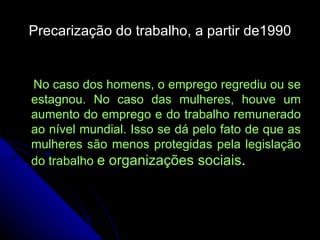 Precarização do trabalho, a partir de1990 No caso dos homens, o emprego regrediu ou se estagnou. No caso das mulheres, houve um aumento do emprego e do trabalho remunerado ao nível mundial. Isso se dá pelo fato de que as mulheres são menos protegidas pela legislação do trabalho  e organizações sociais . 