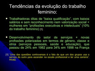 Tendências da evolução do trabalho feminino: Trabalhadoras ditas de “baixa qualificação”, com baixos salários e sem reconhecimento nem valorização social + mulheres em “profissões executivas e intelectuais” (10% do trabalho feminino)  [1] ; Desenvolvimento do setor de serviços + novas profissões polarizadas em termos de gênero, classe e etnia (serviços pessoais, saúde e educação), que passou de 24% em 1982 para 34% em 1998 na França [1]  “ Uma das questões controversas é o fato de que um dos grupos usa o serviço do outro para ascender na escala profissional e ter uma carreira”. Hirata . 