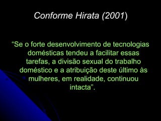 Conforme Hirata (2001 ) “ Se o forte desenvolvimento de tecnologias domésticas tendeu a facilitar essas tarefas, a divisão sexual do trabalho doméstico e a atribuição deste último às mulheres, em realidade, continuou intacta”.  