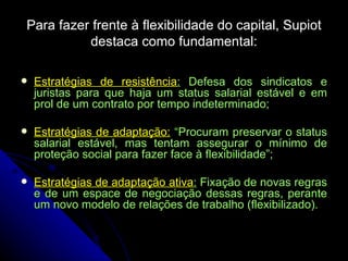Para fazer frente à flexibilidade do capital, Supiot destaca como fundamental: Estratégias de resistência :  Defesa dos sindicatos e juristas para que haja um status salarial estável e em prol de um contrato por tempo indeterminado; Estratégias de adaptação:  “Procuram preservar o status salarial estável, mas tentam assegurar o mínimo de proteção social para fazer face à flexibilidade”; Estratégias de adaptação ativa :  Fixação de novas regras e de um espace de negociação dessas regras, perante um novo modelo de relações de trabalho (flexibilizado). 