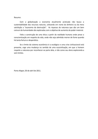 Resumo: 
Com a globalização a economia atualmente praticada não busca a sustentabilidade dos recursos naturais, utilizando em nome do dinheiro ou da mera satisfação a “economia da destruição”. As riquezas da natureza que são um bem comum da humanidade são exploradas com o objetivo de aumento do poder material. 
Falta a construção de uma ética a partir da realidade humana onde preze a conscientização em respeito da vida, onde não seja admitido morrer de fome quando há tanta fartura e desperdício. 
Se o limite do sistema econômico é o ecológico e uma crise civilizacional está presente, urge uma mudança no sentido de uma ecocivilização, em que o homem respeite a natureza por reconhecer-se parte dela, e não como seu dono explorando-a sem limites. 
Porto Alegre, 03 de abril de 2011. 
