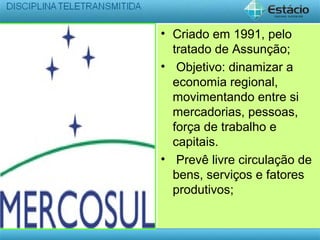 • Criado em 1991, pelo
tratado de Assunção;
• Objetivo: dinamizar a
economia regional,
movimentando entre si
mercadorias, pessoas,
força de trabalho e
capitais.
• Prevê livre circulação de
bens, serviços e fatores
produtivos;
 