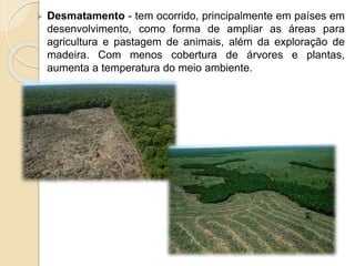  Desmatamento - tem ocorrido, principalmente em países em
desenvolvimento, como forma de ampliar as áreas para
agricultura e pastagem de animais, além da exploração de
madeira. Com menos cobertura de árvores e plantas,
aumenta a temperatura do meio ambiente.
 