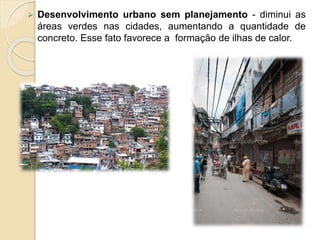  Desenvolvimento urbano sem planejamento - diminui as
áreas verdes nas cidades, aumentando a quantidade de
concreto. Esse fato favorece a formação de ilhas de calor.
 