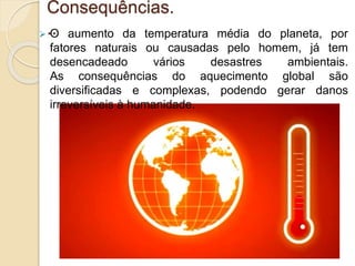 Consequências.
.. O aumento da temperatura média do planeta, por
fatores naturais ou causadas pelo homem, já tem
desencadeado vários desastres ambientais.
As consequências do aquecimento global são
diversificadas e complexas, podendo gerar danos
irreversíveis à humanidade.
 