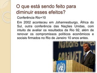 Conferência Rio+10
Em 2002 aconteceu em Johannesburgo, África do
Sul, outra conferência das Nações Unidas, com
intuito de avaliar os resultados da Rio 92, além de
renovar os compromissos políticos econômicos e
sociais firmados no Rio de Janeiro 10 anos antes.
O que está sendo feito para
diminuir esses efeitos?
 