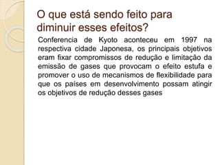 Conferencia de Kyoto aconteceu em 1997 na
respectiva cidade Japonesa, os principais objetivos
eram fixar compromissos de redução e limitação da
emissão de gases que provocam o efeito estufa e
promover o uso de mecanismos de flexibilidade para
que os países em desenvolvimento possam atingir
os objetivos de redução desses gases
O que está sendo feito para
diminuir esses efeitos?
 