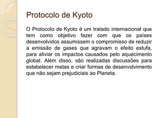 Protocolo de Kyoto
O Protocolo de Kyoto é um tratado internacional que
tem como objetivo fazer com que os países
desenvolvidos assumissem o compromisso de reduzir
a emissão de gases que agravam o efeito estufa,
para aliviar os impactos causados pelo aquecimento
global. Além disso, são realizadas discussões para
estabelecer metas e criar formas de desenvolvimento
que não sejam prejudiciais ao Planeta.
 
