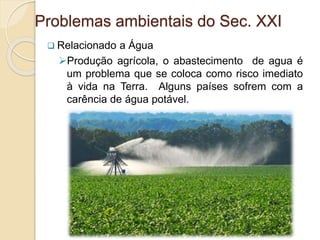 Problemas ambientais do Sec. XXI
 Relacionado a Água
Produção agrícola, o abastecimento de agua é
um problema que se coloca como risco imediato
à vida na Terra. Alguns países sofrem com a
carência de água potável.
 