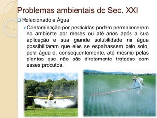  Relacionado a Água
Contaminação por pesticidas podem permanecerem
no ambiente por meses ou até anos após a sua
aplicação e sua grande solubilidade na água
possibilitaram que eles se espalhassem pelo solo,
pela água e, consequentemente, até mesmo pelas
plantas que não são diretamente tratadas com
esses produtos.
Problemas ambientais do Sec. XXI
 