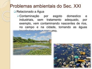  Relacionado a Água
Contaminação por esgoto domestico e
industriais, sem tratamento adequado, por
exemplo, vem contaminando nascentes de rios,
no campo e na cidade, tornando as águas
impróprias para o consumo.
Problemas ambientais do Sec. XXI
 